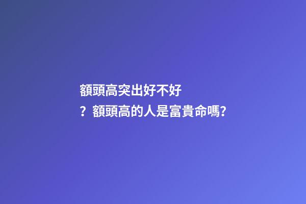 額頭高突出好不好？額頭高的人是富貴命嗎？